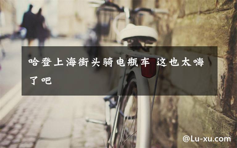 哈登上海街头骑电瓶车 这也太嗨了吧