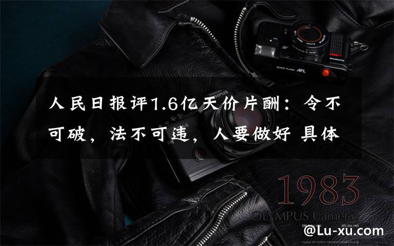 人民日报评1.6亿天价片酬：令不可破，法不可违，人要做好 具体是啥情况?