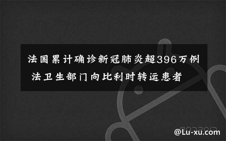 法国累计确诊新冠肺炎超396万例 法卫生部门向比利时转运患者 究竟发生了什么?