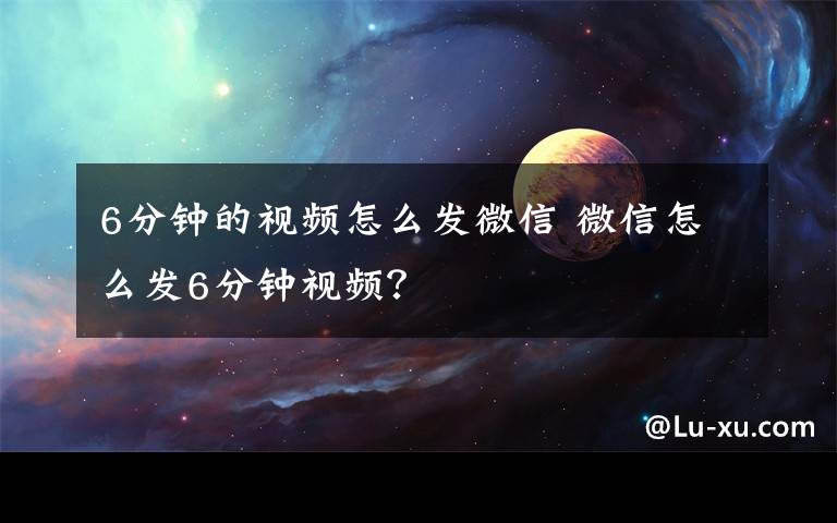 6分钟的视频怎么发微信 微信怎么发6分钟视频？