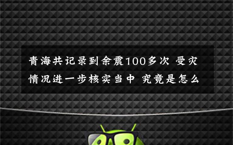 青海共记录到余震100多次 受灾情况进一步核实当中 究竟是怎么一回事?