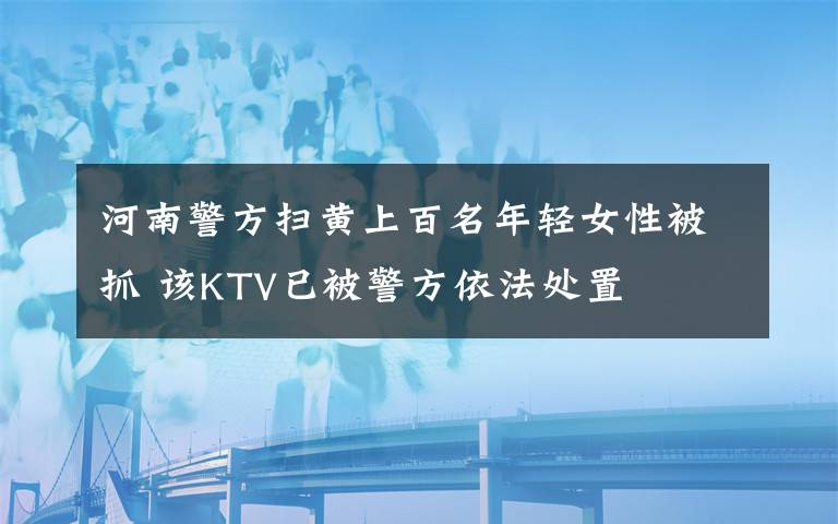 河南警方扫黄上百名年轻女性被抓 该KTV已被警方依法处置