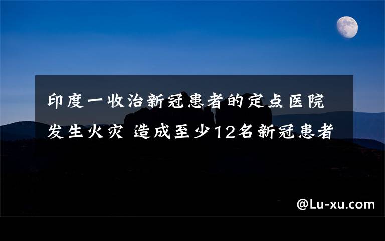 印度一收治新冠患者的定点医院发生火灾 造成至少12名新冠患者死亡 事件详细经过！