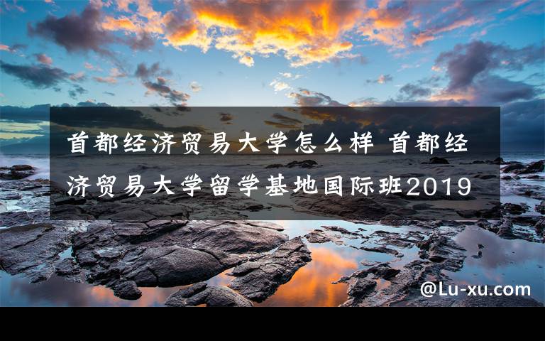 首都经济贸易大学怎么样 首都经济贸易大学留学基地国际班2019年招生问答