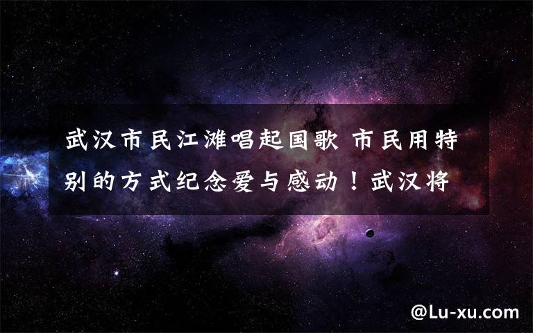 武汉市民江滩唱起国歌 市民用特别的方式纪念爱与感动！武汉将要“重启”，一切都会是美好的样子