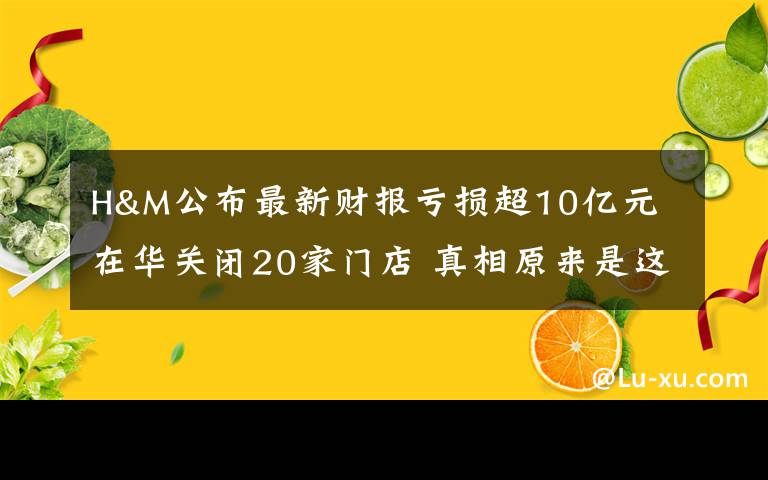 H&M公布最新财报亏损超10亿元 在华关闭20家门店 真相原来是这样！