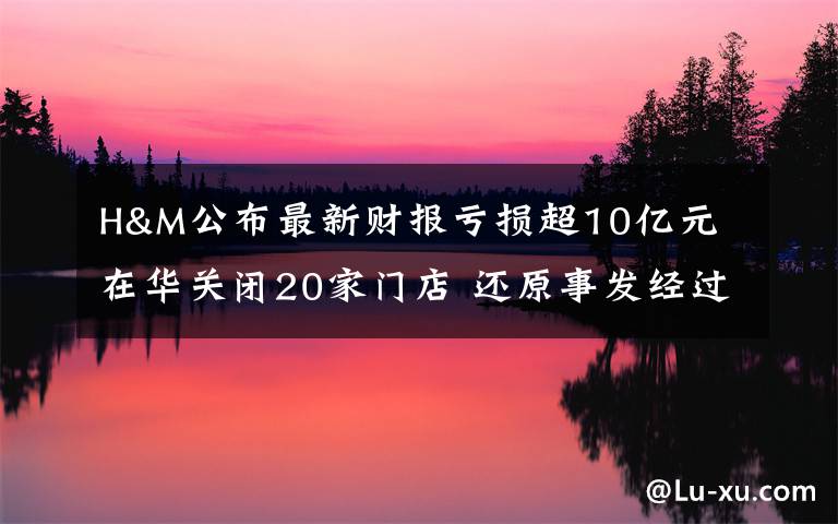 H&M公布最新财报亏损超10亿元 在华关闭20家门店 还原事发经过及背后原因！