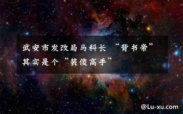 武安市发改局马科长 “背书帝”其实是个“装傻高手”