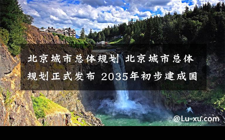 北京城市总体规划 北京城市总体规划正式发布 2035年初步建成国际一流和谐宜居之都