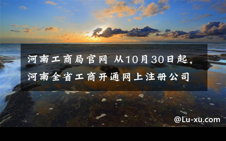 河南工商局官网 从10月30日起，河南全省工商开通网上注册公司，附送超详细攻略！