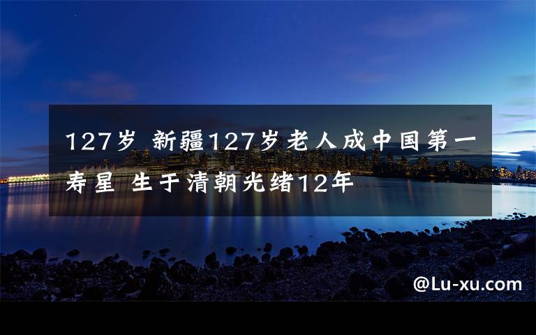 127岁 新疆127岁老人成中国第一寿星 生于清朝光绪12年