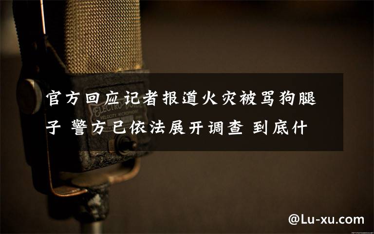 官方回应记者报道火灾被骂狗腿子 警方已依法展开调查 到底什么情况呢？