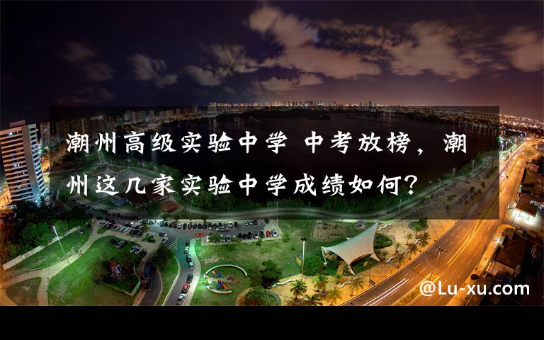 潮州高级实验中学 中考放榜，潮州这几家实验中学成绩如何？