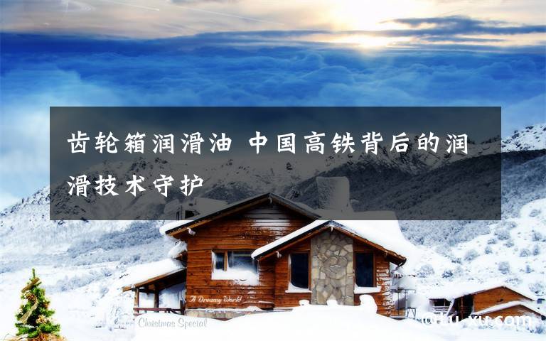 齿轮箱润滑油 中国高铁背后的润滑技术守护