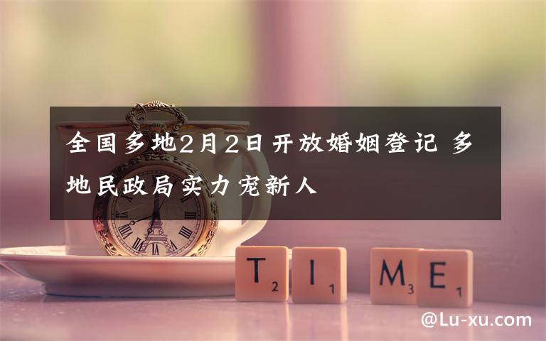 全国多地2月2日开放婚姻登记 多地民政局实力宠新人