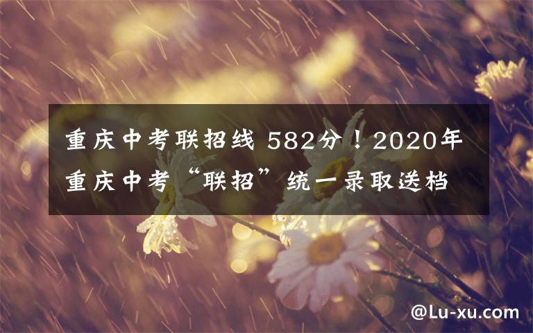 重庆中考联招线 582分！2020年重庆中考“联招”统一录取送档线公布