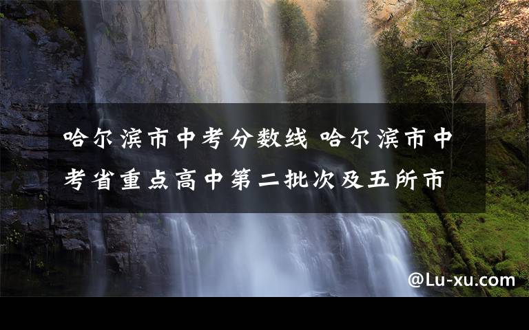 哈尔滨市中考分数线 哈尔滨市中考省重点高中第二批次及五所市重点高中统招录取分数线出炉