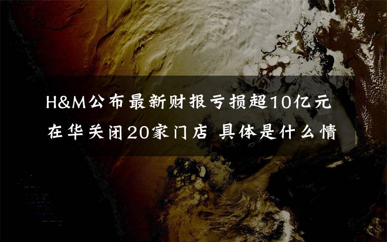 H&M公布最新财报亏损超10亿元 在华关闭20家门店 具体是什么情况？