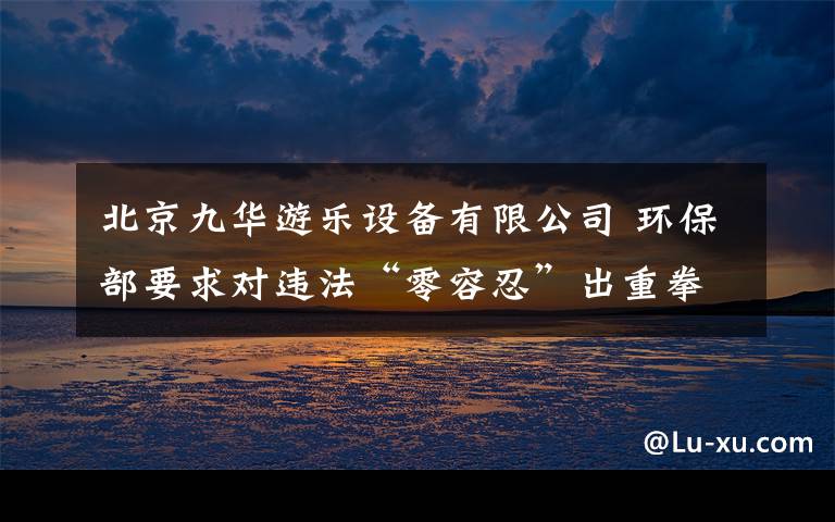 北京九华游乐设备有限公司 环保部要求对违法“零容忍”出重拳
