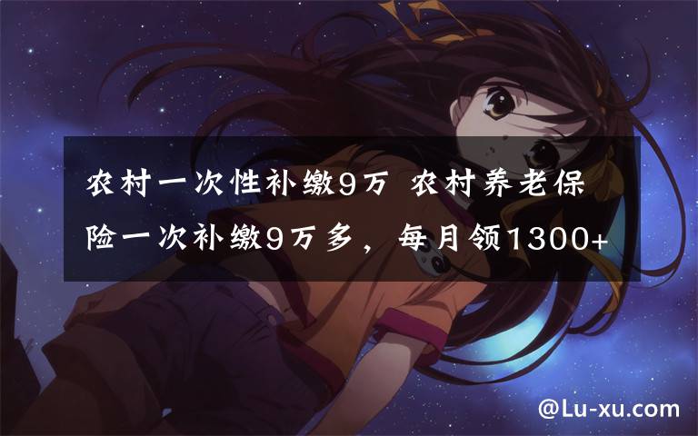 农村一次性补缴9万 农村养老保险一次补缴9万多，每月领1300+，你会交吗？