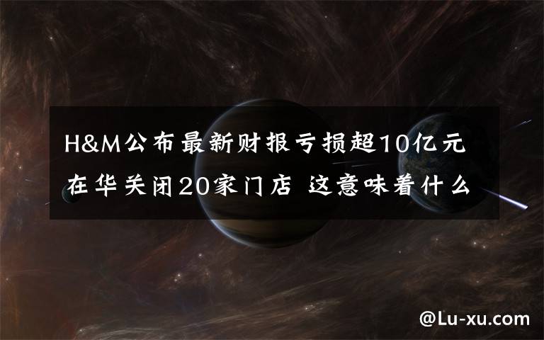 H&M公布最新财报亏损超10亿元 在华关闭20家门店 这意味着什么?