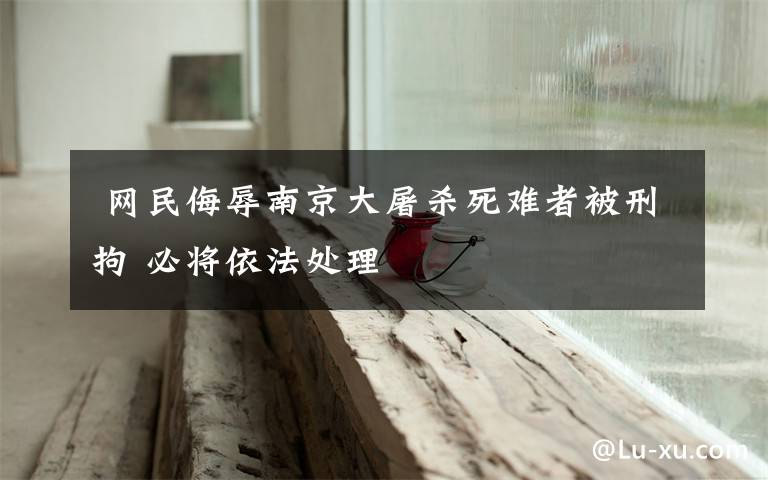  网民侮辱南京大屠杀死难者被刑拘 必将依法处理
