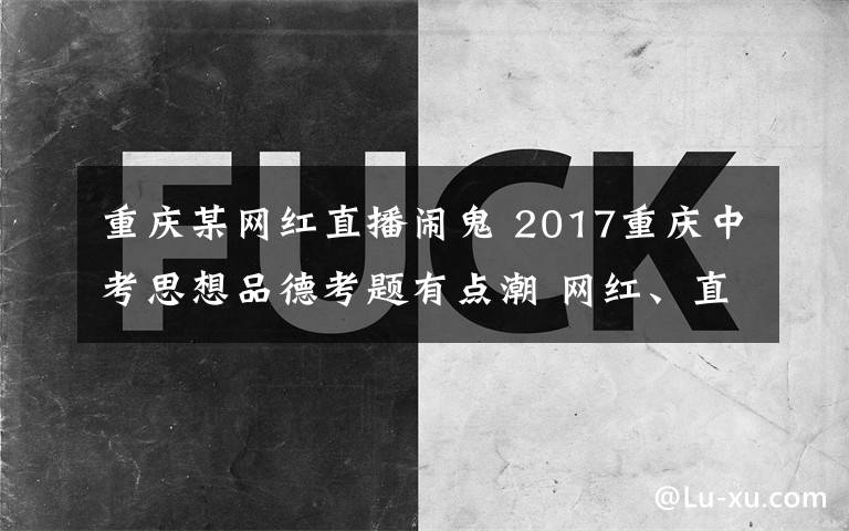 重庆某网红直播闹鬼 2017重庆中考思想品德考题有点潮 网红、直播、人工智能一个都不少