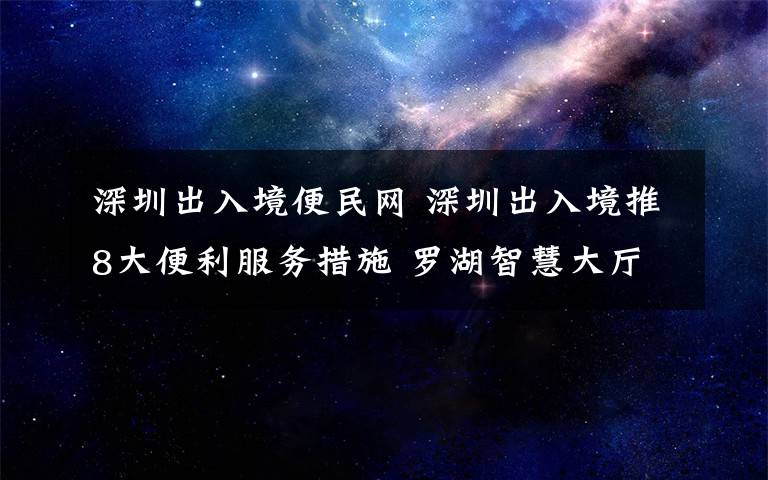 深圳出入境便民网 深圳出入境推8大便利服务措施 罗湖智慧大厅投入使用