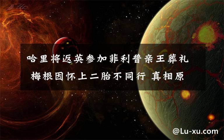 哈里将返英参加菲利普亲王葬礼 梅根因怀上二胎不同行 真相原来是这样！