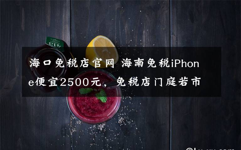 海口免税店官网 海南免税iPhone便宜2500元，免税店门庭若市