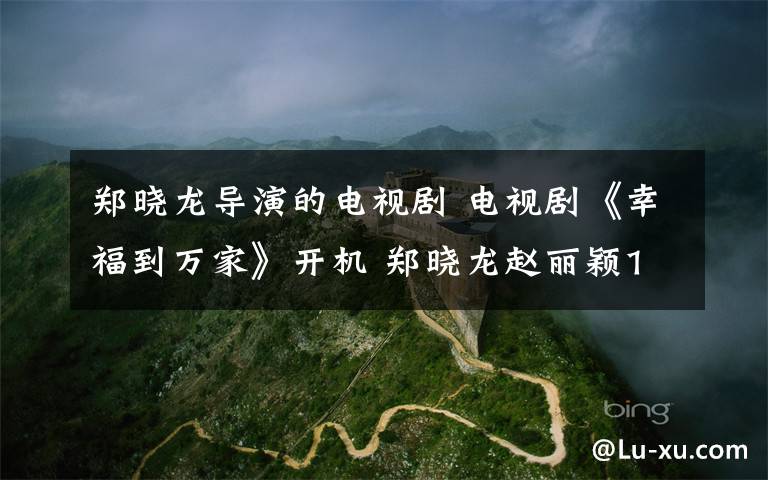 郑晓龙导演的电视剧 电视剧《幸福到万家》开机 郑晓龙赵丽颖14年后再合作