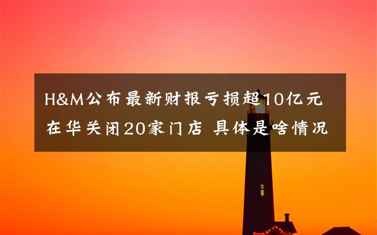 H&M公布最新财报亏损超10亿元 在华关闭20家门店 具体是啥情况?