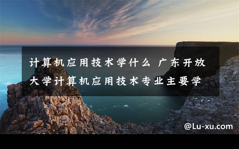 计算机应用技术学什么 广东开放大学计算机应用技术专业主要学些什么课程