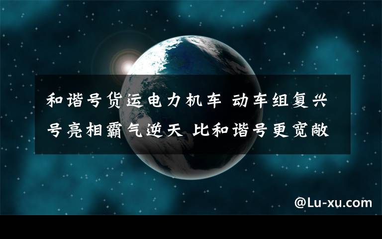 和谐号货运电力机车 动车组复兴号亮相霸气逆天 比和谐号更宽敞人性!内部WiFi全覆盖