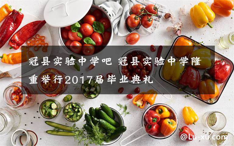 冠县实验中学吧 冠县实验中学隆重举行2017届毕业典礼