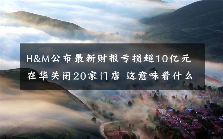 H&M公布最新财报亏损超10亿元 在华关闭20家门店 这意味着什么?