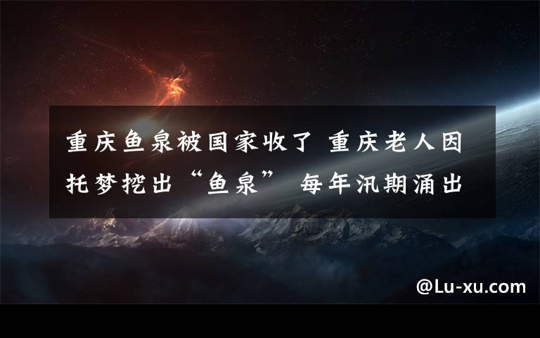 重庆鱼泉被国家收了 重庆老人因托梦挖出"鱼泉 每年汛期涌出大量鱼