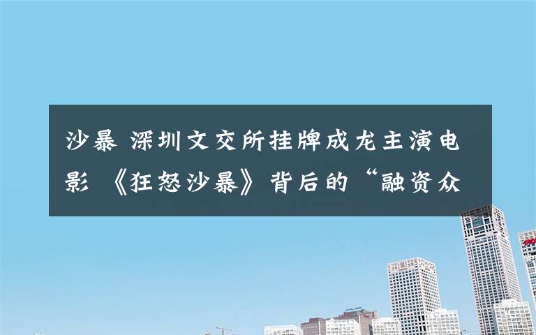 沙暴 深圳文交所挂牌成龙主演电影 《狂怒沙暴》背后的“融资众筹”疑团