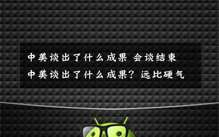 中美谈出了什么成果 会谈结束 中美谈出了什么成果？远比硬气更重要