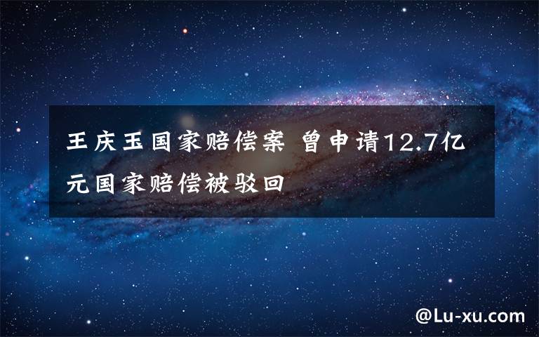 王庆玉国家赔偿案 曾申请12.7亿元国家赔偿被驳回