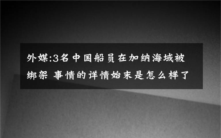 外媒:3名中国船员在加纳海域被绑架 事情的详情始末是怎么样了！