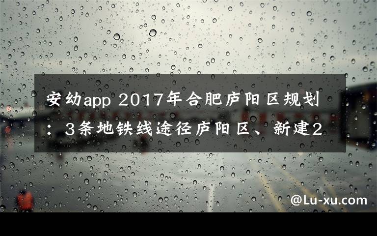 安幼app 2017年合肥庐阳区规划：3条地铁线途径庐阳区、新建2个大型商业综合体