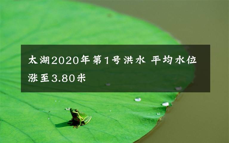 太湖2020年第1号洪水 平均水位涨至3.80米