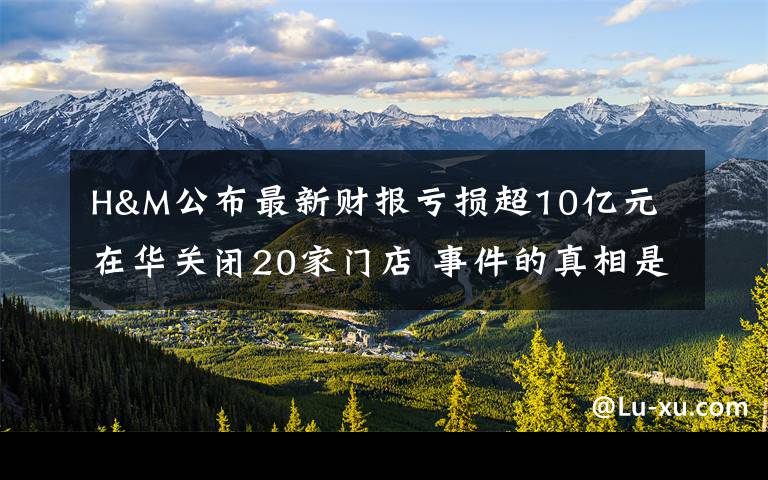 H&M公布最新财报亏损超10亿元 在华关闭20家门店 事件的真相是什么？