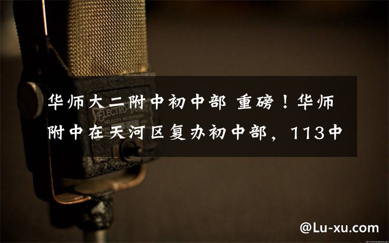 华师大二附中初中部 重磅！华师附中在天河区复办初中部，113中学设两个“华附班”