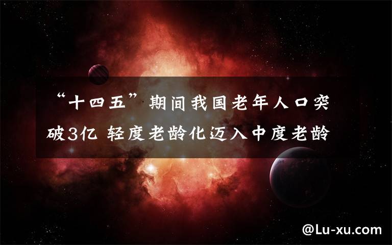 “十四五”期间我国老年人口突破3亿 轻度老龄化迈入中度老龄化 事情的详情始末是怎么样了！