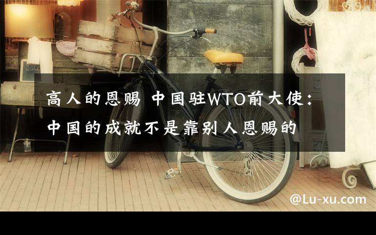 高人的恩赐 中国驻WTO前大使：中国的成就不是靠别人恩赐的