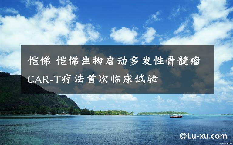 恺悌 恺悌生物启动多发性骨髓瘤CAR-T疗法首次临床试验