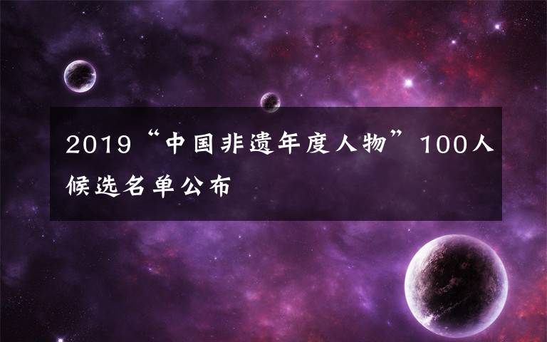 2019“中国非遗年度人物”100人候选名单公布