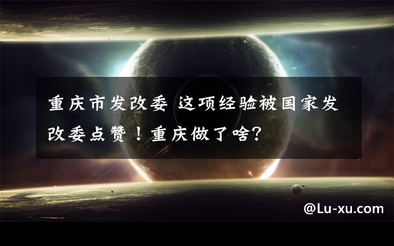 重庆市发改委 这项经验被国家发改委点赞！重庆做了啥？